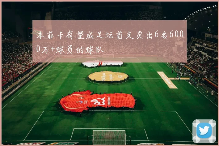 本菲卡有望成足坛首支卖出6名6000万+球员的球队