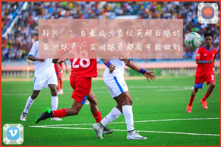 孙兴慜：自豪成为首位英超百球的亚洲球员，亚洲球员都有可能做到
