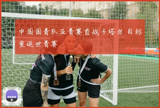 中国国青队亚青赛首战卡塔尔 目标重返世青赛