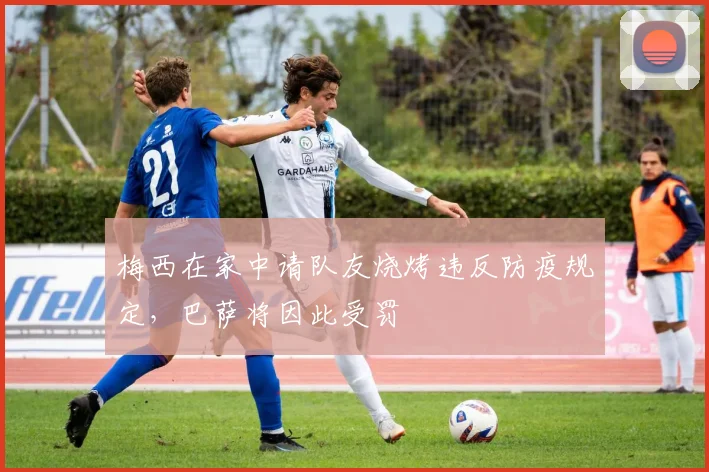梅西在家中请队友烧烤违反防疫规定，巴萨将因此受罚