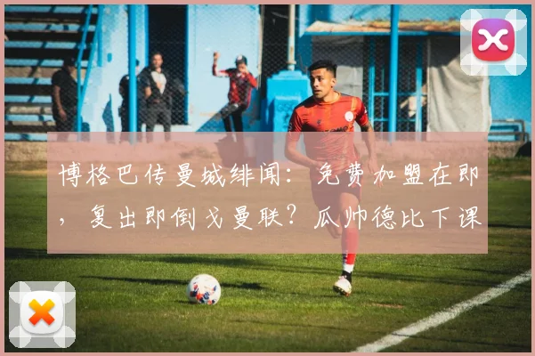 博格巴传曼城绯闻：免费加盟在即，复出即倒戈曼联？瓜帅德比下课成疑云
