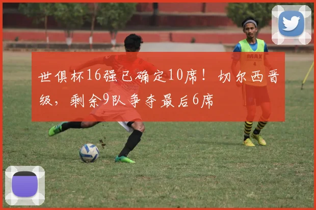 世俱杯16强已确定10席！切尔西晋级，剩余9队争夺最后6席