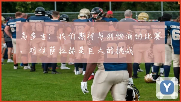 乌多吉：我们期待与利物浦的比赛，对位萨拉赫是巨大的挑战