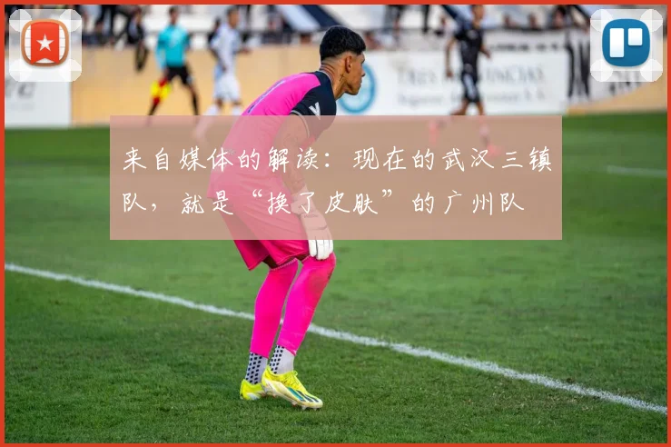 来自媒体的解读：现在的武汉三镇队，就是“换了皮肤”的广州队