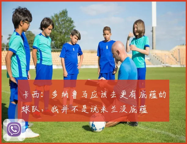 卡西：多纳鲁马应该去更有底蕴的球队，我并不是说米兰没底蕴