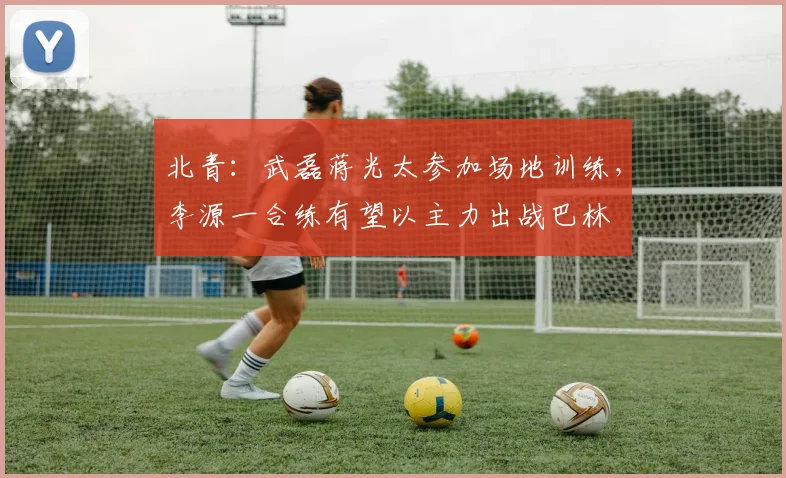 北青：武磊蒋光太参加场地训练，李源一合练有望以主力出战巴林