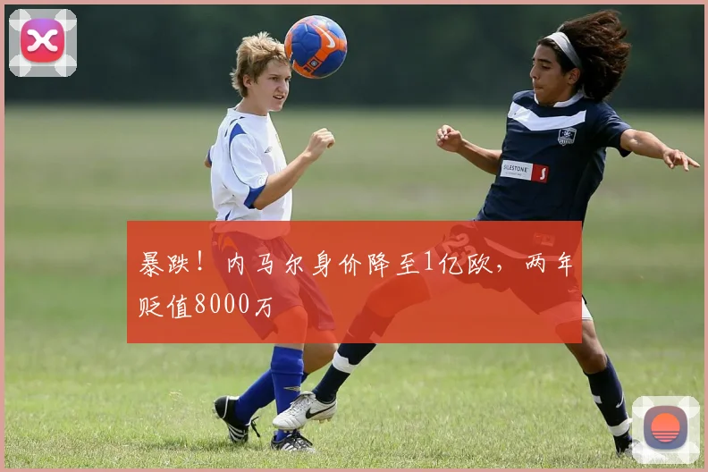 暴跌！内马尔身价降至1亿欧，两年贬值8000万