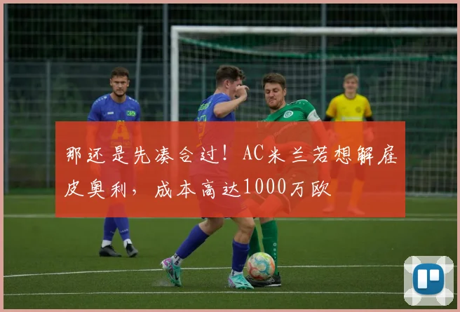 那还是先凑合过！AC米兰若想解雇皮奥利，成本高达1000万欧