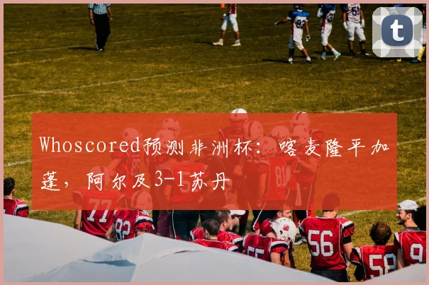 Whoscored预测非洲杯：喀麦隆平加蓬，阿尔及3-1苏丹