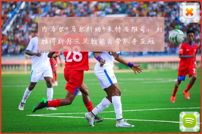 内马尔+马尔科姆+米特洛维奇，利雅得新月三叉戟能否带队夺亚冠