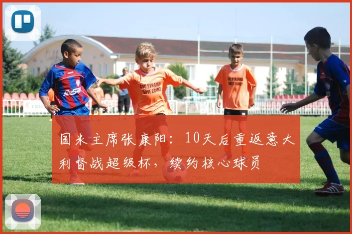国米主席张康阳：10天后重返意大利督战超级杯，续约核心球员