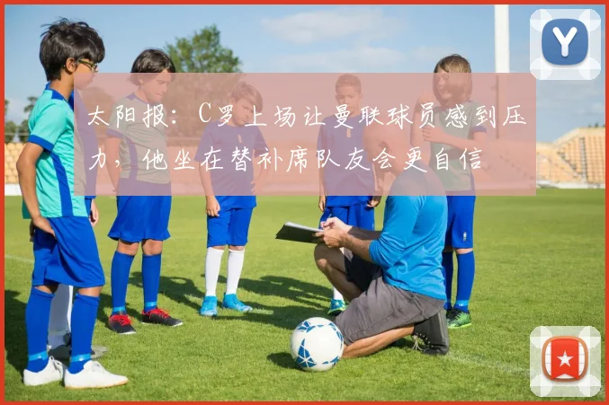 太阳报：C罗上场让曼联球员感到压力，他坐在替补席队友会更自信