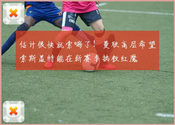 估计很快就索嗨了！曼联高层希望索斯盖特能在新赛季执教红魔