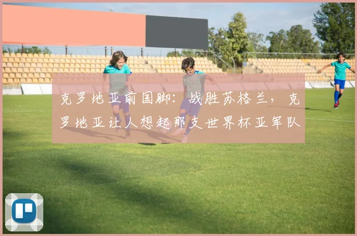 克罗地亚前国脚：战胜苏格兰，克罗地亚让人想起那支世界杯亚军队