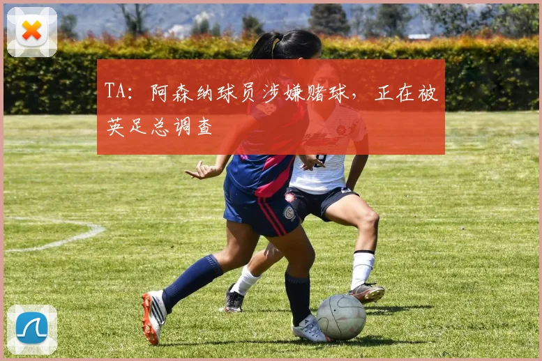 TA：阿森纳球员涉嫌赌球，正在被英足总调查