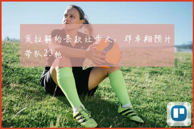 莫拉解约条款让步大，邓卓翔预计带队23轮