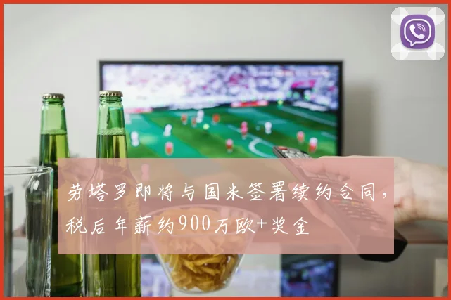 劳塔罗即将与国米签署续约合同，税后年薪约900万欧+奖金