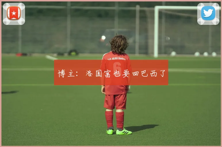 博主：洛国富也要回巴西了