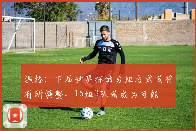 温格：下届世界杯的分组方式或将有所调整，16组3队或成为可能