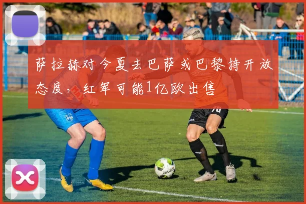 萨拉赫对今夏去巴萨或巴黎持开放态度，红军可能1亿欧出售