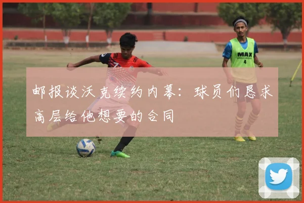 邮报谈沃克续约内幕：球员们恳求高层给他想要的合同