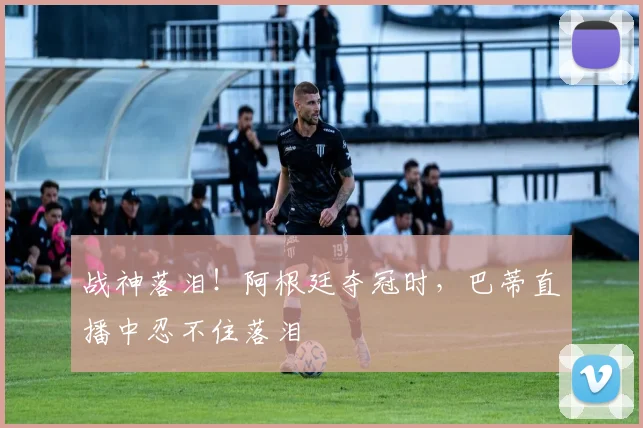 战神落泪！阿根廷夺冠时，巴蒂直播中忍不住落泪