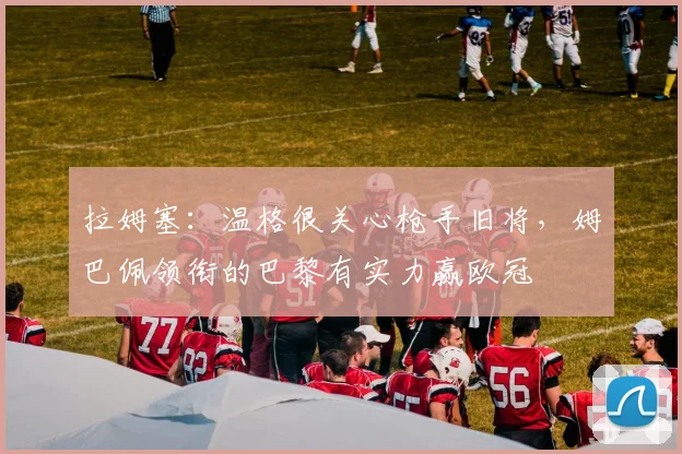 拉姆塞：温格很关心枪手旧将，姆巴佩领衔的巴黎有实力赢欧冠
