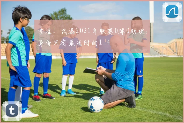 苦涩！武磊2021年联赛0球0助攻，身价只有最高时的1_4