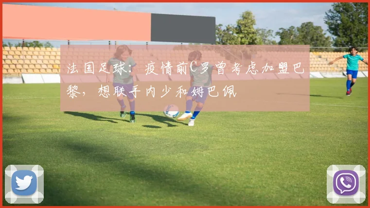 法国足球：疫情前C罗曾考虑加盟巴黎，想联手内少和姆巴佩