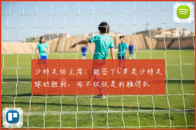 沙特足协主席：能签下C罗是沙特足球的胜利，而不仅仅是利雅得队