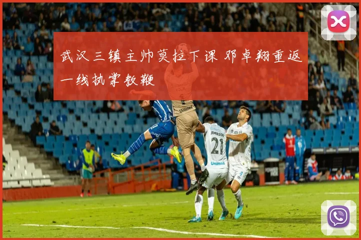 武汉三镇主帅莫拉下课 邓卓翔重返一线执掌教鞭