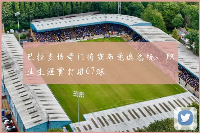 巴拉圭传奇门将宣布竞选总统，职业生涯曾打进67球