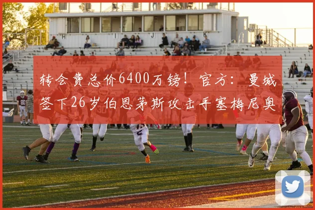 转会费总价6400万镑！官方：曼城签下26岁伯恩茅斯攻击手塞梅尼奥