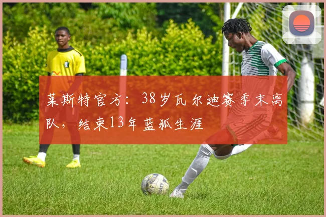 莱斯特官方：38岁瓦尔迪赛季末离队，结束13年蓝狐生涯