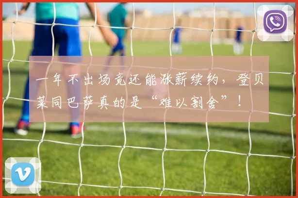 一年不出场竟还能涨薪续约，登贝莱同巴萨真的是“难以割舍”！