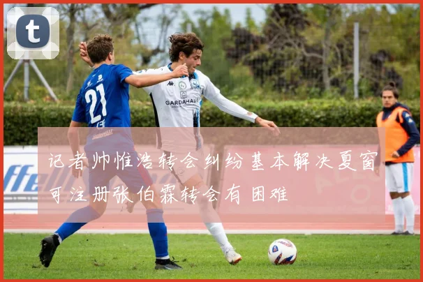 记者帅惟浩转会纠纷基本解决夏窗可注册张伯霖转会有困难