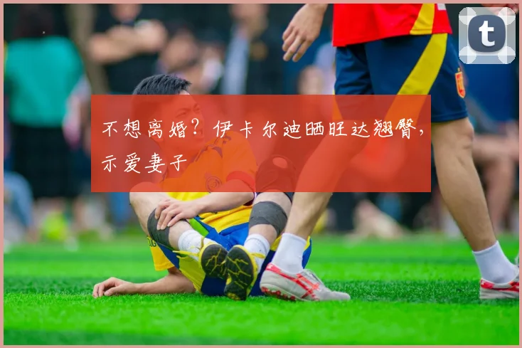 不想离婚？伊卡尔迪晒旺达翘臀，示爱妻子