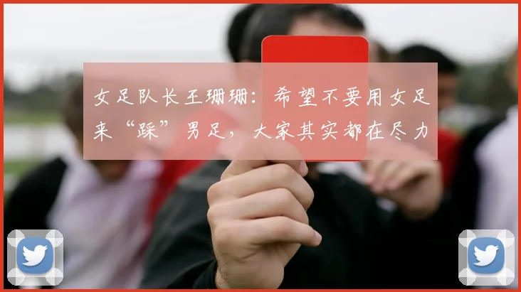 女足队长王珊珊：希望不要用女足来“踩”男足，大家其实都在尽力