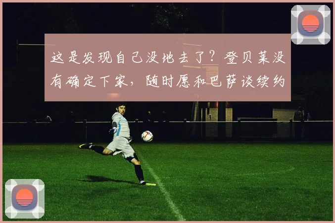 这是发现自己没地去了？登贝莱没有确定下家，随时愿和巴萨谈续约