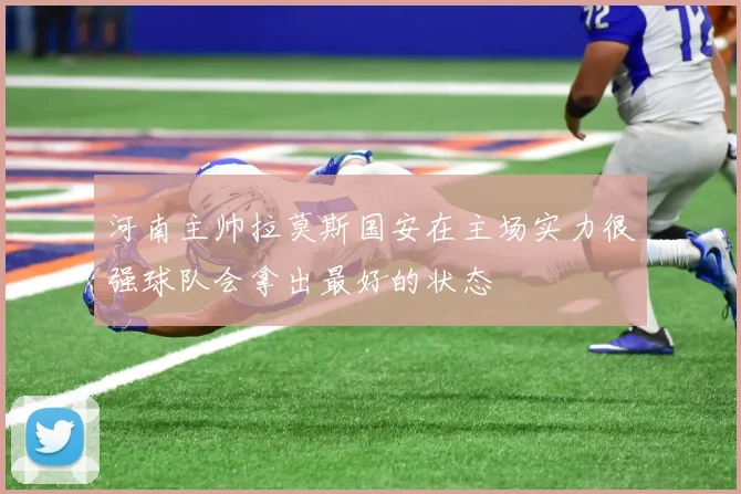 河南主帅拉莫斯国安在主场实力很强球队会拿出最好的状态