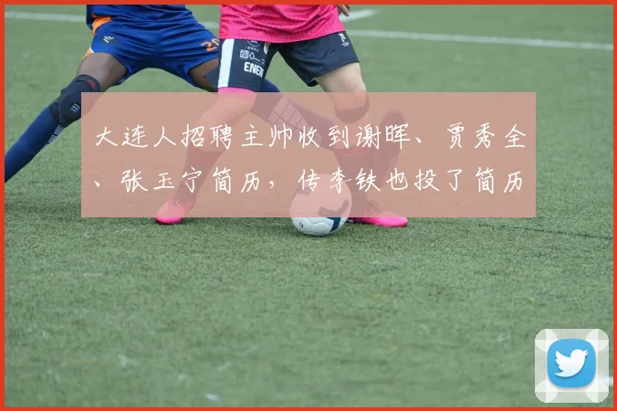 大连人招聘主帅收到谢晖、贾秀全、张玉宁简历，传李铁也投了简历