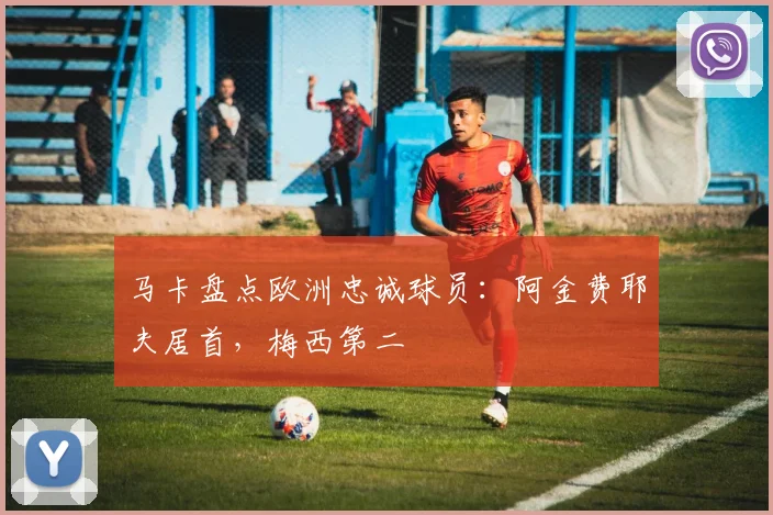 马卡盘点欧洲忠诚球员：阿金费耶夫居首，梅西第二