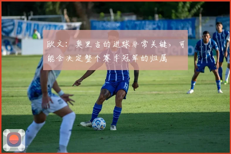 欧文：奥里吉的进球非常关键，可能会决定整个赛季冠军的归属